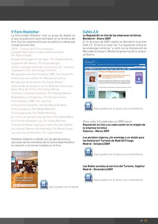 V Foro Hosteltur                                               Cafés 2.0
La Comunidad Hosteltur creó un grupo de debate en              La Reputación on line de las empresas turísticas
el que se publicaron post centrados en la temática del         Benidorm - Enero 2009
foro. Con los mejores artículos se publicó un ebook que        El 16 de enero de 2009 celebró en Benidorm el primer
incluyó los artículos:                                         Café 2.0. El tema a tratar fue “La reputación online en
CVFH – Crónica del V Foro Hosteltur.                           las empresas turísticas” y contó con la intervención de
Creando Valor para el Futuro Holísticamente.                   Mercedes Echevarri, Market Engineering de la empre-
Por Blanca Egido                                               sa Asomo.
El papel de las agencias de viajes . Por Yolanda Alfonso
La gestión del talento. Por Virgina Borges
¡Hotel 4 estrellas oferta de 3 promocion 2x1: tenemos
un paquete!. Por Jaime López Chicheri
Mis apuntes en el Foro Hosteltur 2009. Por Carme Pla
Crónica de una azafata. Por Margalina Vasílica
Mis apuntes (front office). Por Carlos Gómez
Comuner@s de Hosteltur en los Madriles Crónica del
back-office del V Foro. Por Carlos Gómez
Hosteltur rompiendo barreras. Por Yolanda Alfonso
Realidades y contrapuntos. Por Verónica Aimar
Foro Hosteltur 2009. Por Joan Gou
Crónica Foro Hosteltur. Por Ana María Burbano
Crónica aséptica. Por Rafael Martinez                                   Aquí puedes ver el post y sus comentarios.
Crónica personal. Por Rafael Martinez
En crisis y sin perspectivas de futuro. Por Rafael Mesa
El V Foro de Hosteltur y yo. Por Paula Martínez                Otros cafés 2.0 celebrados en 2009 fueron:
Tratemos de mejorar lo que ya es un éxito. Por Juan Sobejano   Reputación on line y su repercusión en la imagen de
Las crónicas Twitteras: #ForoHosteltur. Por Bernat Comas       la empresa turística
                                                               Valencia - Marzo 2009
Las crónicas de Hosteltur. Por Laura Núñez
                                                               Los portales viajeros ¿Un enemigo o un aliado para
Hosteltur elaboró un ebook con las aportaciones y
                                                               los hoteleros? Turismo de Madrid/Trivago
opiniones de los miembros de la Comunidad Hosteltur
                                                               Madrid - Octubre/2009
en relación a los temas tratados en el foro.


                                                                        Aquí puedes ver el post y sus comentarios.



                                                               Las Redes sociales al servicio del Turismo. Segittur
                                                               Madrid - Diciembre/2009


                                                                        Aquí puedes ver el post y sus comentarios.

                                   Aquí puedes ver el ebook.




                                                                                                                11
 