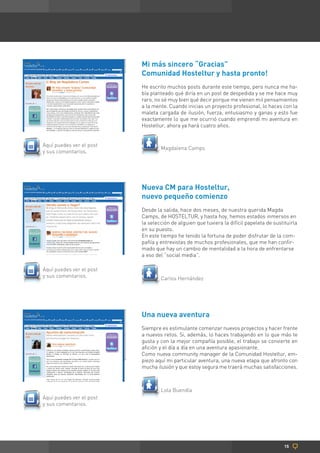 Mi más sincero “Gracias”
                          Comunidad Hosteltur y hasta pronto!
                          He escrito muchos posts durante este tiempo, pero nunca me ha-
                          bía planteado qué diría en un post de despedida y se me hace muy
                          raro, no sé muy bien qué decir porque me vienen mil pensamientos
                          a la mente. Cuando inicias un proyecto profesional, lo haces con la
                          maleta cargada de ilusión, fuerza, entusiasmo y ganas y esto fue
                          exactamente lo que me ocurrió cuando emprendí mi aventura en
                          Hosteltur, ahora ya hará cuatro años.


Aquí puedes ver el post
                                  Magdalena Camps
y sus comentarios.




                          Nueva CM para Hosteltur,
                          nuevo pequeño comienzo
                          Desde la salida, hace dos meses, de nuestra querida Magda
                          Camps, de HOSTELTUR, y hasta hoy, hemos estados inmersos en
                          la selección de alguien que tuviera la difícil papeleta de sustituirla
                          en su puesto.
                          En este tiempo he tenido la fortuna de poder disfrutar de la com-
                          pañía y entrevistas de muchos profesionales, que me han confir-
                          mado que hay un cambio de mentalidad a la hora de enfrentarse
                          a eso del “social media”.

Aquí puedes ver el post
y sus comentarios.                Carlos Hernández




                          Una nueva aventura
                          Siempre es estimulante comenzar nuevos proyectos y hacer frente
                          a nuevos retos. Si, además, lo haces trabajando en lo que más te
                          gusta y con la mejor compañía posible, el trabajo se convierte en
                          afición y el día a día en una aventura apasionante.
                          Como nueva community manager de la Comunidad Hosteltur, em-
                          piezo aquí mi particular aventura, una nueva etapa que afronto con
                          mucha ilusión y que estoy segura me traerá muchas satisfacciones.



                                  Lola Buendía
Aquí puedes ver el post
y sus comentarios.




                                                                                          15
 