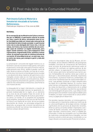 El Post más leído de la Comunidad Hosteltur

Patrimonio Cultural Material e
Inmaterial vinculado al turismo.
Definiciones.
Publicado por titopintos el 19 de Julio de 2008


MATERIAL

En la concepción de los Ministros de Cultura convoca-
dos por la UNESCO, el patrimonio cultural no puede
ser visto, a partir de ahora, únicamente como un va-
lor heredado que debe ser conservado como parte de
la identidad de determinada sociedad. Lo patrimonial
como raíz no esta desligado del tronco vivo, ni de las
ramas, los frutos y las nuevas semillas de una socie-
dad. Lejos de constituir un legado momificado, para
seguir siendo autentica raíz y para explayarse como
riqueza plena, engendrando frutos, semillas y nuevas                 Aquí puedes ver el post y sus comentarios.
raíces, es necesario que esté en continuo proceso de
recreación. El lema debería de ser, en este caso, nun-
ca contra las raíces, pero siempre a partir y más allá
de las raíces.                                               Junto a la trascendente labor de los Museos, de Uni-
                                                             versidades, de las Cátedras UNESCO y de prestigiosas
La preservación consciente del legado histórico es un        entidades culturales de conservación del Patrimonio,
fenómeno cultural creciente en todas partes, tanto para      otras acciones de preservación patrimonial están en
el patrimonio construido como para el entorno natural,       expansión. En contraste con algunas políticas de de-
especialmente este último, desde el pasado cuarto de         sarrollo urbano, la especulación y el desconocimien-
siglo. América Latina y el Caribe, con mas de un cente-      to del valioso patrimonio latinoamericano barren pie-
nar de sitios inscritos en la lista del patrimonio mundial   zas irremplazables de nuestras raíces que a diario se
y una decena de obras maestras del patrimonio oral e         destruyen o descontextualizan afectando importantes
intangible, encara cada vez con mas fuerza proyectos         monumentos, escenarios históricos y ambientales; así
dedicados al tema, estudios, acciones prácticas, didác-      como otras manifestaciones de nuestra diversidad cul-
ticas y programas de prevención, gestión e intervención      tural, cuya pérdida constituye un daño relevante para
cada vez mas interesantes e interactivos. Este Portal es     las bases de la identidad regional. En muchos casos
una muestra de ello.                                         estas fuerzas contrapuestas, aparentemente con igua-
                                                             les metas de desarrollo y mejoramiento de la calidad
La búsqueda de la mayor interrelación y creación de          de vida, arrojan resultados muy distintos que producen
nexos entre la diversidad cultural y la igualmente im-       una tremenda gama de posiciones, cuyo reflejo en este
portante biodiversidad de la región, es un elemento          portal proporciona también nuevas oportunidades para
en la mira de las principales líneas de acción de la         el debate y el mejor conocimiento de la cultura ameri-
UNESCO. La Oficina Regional de Cultura para Améri-           cana y su papel para el desarrollo.
ca Latina y el Caribe, en su propósito de acompañar
estos empeños, presenta en esta sección del Portal de        Con grandes riquezas naturales, un inmenso patrimo-
la Cultura una reseña de los sitios, de los principales      nio subacuatico e importantes evidencias históricas de
documentos de interés, los principales proyectos en          su cultura prehispánica, de la etapa colonial, o testigos
desarrollo, se propone dar a conocer las prácticas de        significativos de los procesos de desarrollo recientes,
excelencia y difundir las noticias más relevantes en los     América Latina y el Caribe exhiben importantes colec-
diversos campos del patrimonio.                              ciones de bienes culturales, sitios arqueológicos, pai-
                                                             sajes naturales, construcciones, sitios y ciudades pa-
                                                             trimoniales. A ellas les acompaña una rica diversidad
                                                             de tradiciones y variado patrimonio intangible, con una
                                                             herencia cultural y sitios aún poco reconocidos y a su
                                                             mayor difusión se encamina este Portal de la Cultura.




   20
 