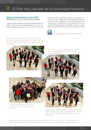 El Post más valorado de la Comunidad Hosteltur

Nada de felicitaciones ni de 2010                            las felicitaciones, los buenos deseos y las mejores in-
Publicado por carlos el 17 de Diciembre de 2009              tenciones, con el paso del tiempo hubiera perdido un
                                                             poco su sentido, y hubieramos convertido algo bueno y
Todos los años recibimos docenas de felicitaciones, vía      excepcional , en algo rutinario y sin sentido en muchas
papel o vía mail, de muchísiima gente con la que no          ocasiones.Nosotros hemos decidido este año, -como
hemos hablado en todo el año. Es como si el tema de          todos-, no hacer felicitaciones, y mucho menos del 2010



                                                                     Aquí puedes ver el post y sus comentarios.


EN HOSTELTUR hemos decidido que después de un
año duro, muy duro, y preveiendo que lo que viene no lo
va a ser menos, pues que le vamos a dar la espalda al
pesimismo.


                                                              Que vamos a tomarnos lo que venga como una
                                                              oportunidad de aprender, de crecer, de ser un
                                                              gran equipo humano...




   ... de que para eso hacemos grupo, de
   que somos y vamos a ser un equipo,
   una piña...
                                                          ...pero por encima de todo, por encima de las adversi-
                                                          dades, de las crisis y de lo que pueda pasar en el futuro,
                                                          -que seguro que será bueno-, lo que queremos es....
                                                          divertirnos.


   Asi que, bueno, que esperamos que tengais unas muy buenas fiestas, un feliz año...., pero sobre todo, que
   todo lo que venga después de las fiestas valga la pena. Estamos convencidos de que lo mejor esta por venir.


                                                                                                                 23
 