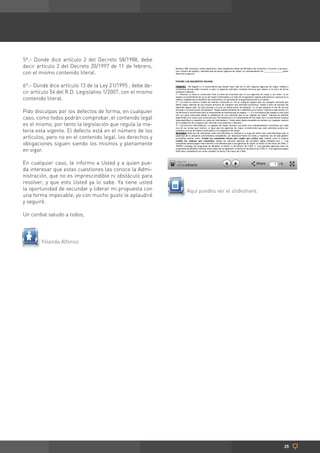 5º.- Donde dice artículo 2 del Decreto 58/1988, debe
decir artículo 2 del Decreto 20/1997 de 11 de febrero,
con el mismo contenido literal.

6º.- Donde dice artículo 13 de la Ley 21/1995 , debe de-
cir artículo 54 del R.D. Legislativo 1/2007, con el mismo
contenido literal.

Pido disculpas por los defectos de forma, en cualquier
caso, como todos podrán comprobar, el contenido legal
es el mismo, por tanto la legislación que regula la ma-
teria esta vigente. El defecto está en el número de los
artículos, pero no en el contenido legal, los derechos y
obligaciones siguen siendo los mismos y plenamente
en vigor.

En cualquier caso, le informo a Usted y a quien pue-
da interesar que estas cuestiones las conoce la Admi-
nistración, que no es imprescindible ni obstáculo para
resolver, y que esto Usted ya lo sabe. Ya tiene usted
la oportunidad de secundar y liderar mi propuesta con       Aquí puedes ver el slideshare.
una forma impecable, yo con mucho gusto le aplaudiré
y seguiré.

Un cordial saludo a todos,




        Yolanda Alfonso




                                                                                             25
 