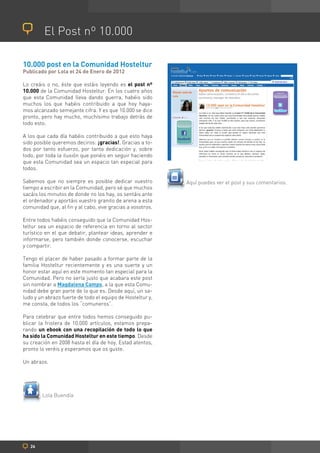 El Post nº 10.000

10.000 post en la Comunidad Hosteltur
Publicado por Lola el 24 de Enero de 2012

Lo creáis o no, éste que estáis leyendo es el post nº
10.000 de la Comunidad Hosteltur. En los cuatro años
que esta Comunidad lleva dando guerra, habéis sido
muchos los que habéis contribuido a que hoy haya-
mos alcanzado semejante cifra. Y es que 10.000 se dice
pronto, pero hay mucho, muchísimo trabajo detrás de
todo esto.

A los que cada día habéis contribuido a que esto haya
sido posible queremos deciros: ¡gracias!. Gracias a to-
dos por tanto esfuerzo, por tanta dedicación y, sobre
todo, por toda la ilusión que ponéis en seguir haciendo
que esta Comunidad sea un espacio tan especial para
todos.

Sabemos que no siempre es posible dedicar vuestro           Aquí puedes ver el post y sus comentarios.
tiempo a escribir en la Comunidad, pero sé que muchos
sacáis los minutos de donde no los hay, os sentáis ante
el ordenador y aportáis vuestro granito de arena a esta
comunidad que, al fin y al cabo, vive gracias a vosotros.

Entre todos habéis conseguido que la Comunidad Hos-
teltur sea un espacio de referencia en torno al sector
turístico en el que debatir, plantear ideas, aprender e
informarse, pero también donde conocerse, escuchar
y compartir.

Tengo el placer de haber pasado a formar parte de la
familia Hosteltur recientemente y es una suerte y un
honor estar aquí en este momento tan especial para la
Comunidad. Pero no sería justo que acabara este post
sin nombrar a Magdalena Camps, a la que esta Comu-
nidad debe gran parte de lo que es. Desde aquí, un sa-
ludo y un abrazo fuerte de todo el equipo de Hosteltur y,
me consta, de todos los “comuneros”.

Para celebrar que entre todos hemos conseguido pu-
blicar la friolera de 10.000 artículos, estamos prepa-
rando un ebook con una recopilación de todo lo que
ha sido la Comunidad Hosteltur en este tiempo. Desde
su creación en 2008 hasta el día de hoy. Estad atentos,
pronto lo veréis y esperamos que os guste.

Un abrazo.




        Lola Buendía




   26
 