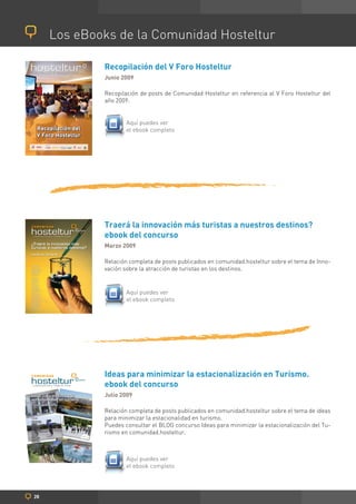 Los eBooks de la Comunidad Hosteltur

                                    Recopilación del V Foro Hosteltur
                                    Junio 2009

                                    Recopilación de posts de Comunidad Hosteltur en referencia al V Foro Hosteltur del
                                    año 2009.


                                           Aquí puedes ver
                                           el ebook completo




                                    Traerá la innovación más turistas a nuestros destinos?
                                    ebook del concurso
                                    Marzo 2009

                                    Relación completa de posts publicados en comunidad.hosteltur sobre el tema de Inno-
                                    vación sobre la atracción de turistas en los destinos.


                                           Aquí puedes ver
                                           el ebook completo




                                    Ideas para minimizar la estacionalización en Turismo.
                                    ebook del concurso
Ideas para minimizar la             Julio 2009
estacionalidad en turismo
e-book del concurso

                                    Relación completa de posts publicados en comunidad.hosteltur sobre el tema de ideas
AUTORES:

Jesús Fernández
                                    para minimizar la estacionalidad en turismo.
                                    Puedes consultar el BLOG concurso Ideas para minimizar la estacionalización del Tu-
Margalina Vasílica
Luis Pérez
Atilano Sastre
Johana Cavalcanti
Jaime Izquierdo
Fabián González



                                    rismo en comunidad.hosteltur.
Francisco Iguanzu
Miguel Ángel Campo Seoane
Toni Truyols
Rafael Mesa
Toni Martín
Bernat Comas
Paula Martínez
Xavi Canalis
Yolanda Alfonso
Jonatan Gómez
Juan Luís García
Giorgio Acciniaso
Eduardo Martínez
Vanina Posada
Verónica Aimar
Juan Luís García




                                           Aquí puedes ver
                                           el ebook completo




   28
 