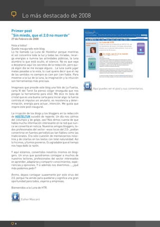Lo más destacado de 2008

Primer post
“Sin miedo, que el 2.0 no muerde”
27 de Febrero de 2008

Hola a todos!
Queda inaugurado este blog.
Lo he llamado La Luna de Hosteltur porque mientras
el sol concentra toda la luz y todas las miradas, recar-
ga energías e ilumina las actividades públicas, la luna
alumbra lo que está oculto, el silencio. No es que vaya
a desvelaros aquí los secretos de la redacción, pero qui-
zá algún día se me escape alguno… La luna suele jugar
malas pasadas a la vista, lo cual quiere decir que el rey
de los sentidos no siempre es cien por cien fiable. Para
moverse a la luz de la luna, la imaginación y la intuición
son herramientas más precisas.

Imaginaos que preside este blog una foto de La Fuerza,        Aquí puedes ver el post y sus comentarios.
carta XI del Tarot (la pienso colgar enseguida que nos
pongan la herramienta para ello). Me dice mi bola de
cristal que es una buena carta para iniciar algo: la fuerza
controla el impulso sin anularlo, es resistencia y deter-
minación, energía para actuar, intención. Me gusta que
inspire este post inaugural.

La irrupción de los blogs y los bloggers en la redacción
de HOSTELTUR sucedió de repente. Un día nos caímos
del columpio y de golpe, zas! Nos dimos cuenta de que
había mucha información interesante en la red que nun-
ca se convertía en noticia. Nuestros amigos bloggers, to-
dos profesionales del sector –esos locos del 2.0-, podían
convertirse en fuentes periodísticas tan fiables como las
tradicionales. Era sólo cuestión de mentalizarnos noso-
tros y de citarlos en los textos con total naturalidad. Así
lo hicimos, y fuimos pioneros. Es agradable que el tiempo
nos haya dado la razón.

Y aquí estamos, convertidos nosotros mismos en blog-
gers. Un virus que quisiéramos contagiar a muchos de
nuestros lectores, profesionales del sector interesados
en aprender, adaptarse y compartir conocimientos, expe-
riencias y opiniones. Y si además nos divertimos…, ¿qué
más podemos pedir?

Ánimo, dejaos contagiar suavemente por este virus del
2.0, porque ha venido para quedarse y significa una gran
oportunidad para todos, viajeros y empresas.

Bienvenidos a la Luna de HTR.



        Esther Mascaró




   8
 
