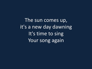 The sun comes up, 
it's a new day dawning 
It's time to sing 
Your song again 
 