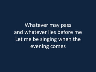 Whatever may pass 
and whatever lies before me 
Let me be singing when the 
evening comes 
 