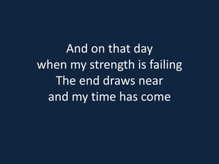 And on that day 
when my strength is failing 
The end draws near 
and my time has come 
 