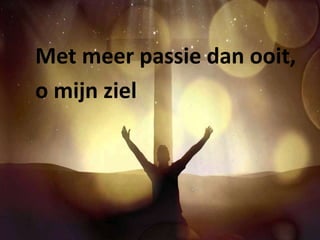 Met meer passie dan ooit, 
o mijn ziel 
 