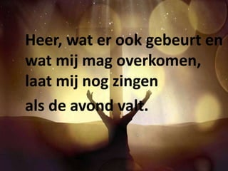 Heer, wat er ook gebeurt en 
wat mij mag overkomen, 
laat mij nog zingen 
als de avond valt. 
 