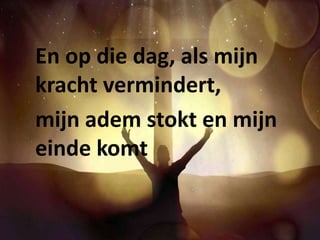 En op die dag, als mijn 
kracht vermindert, 
mijn adem stokt en mijn 
einde komt 
 