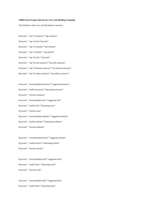 10000 Search Engine Queries for your Link Building Campaign
Find Websites where you can find industry resources:

Keyword + “top 10 resources”/”top resources”
Keyword + “top 10 sites/”top sites”
Keyword + “top 10 websites”/”top websites”
Keyword + “top 10 articles”/ “top articles”
Keyword + “top 10 tools”/”top tools”
Keyword + “top 10 web resources”/”top web resources”
Keyword + “top 10 internet resources”/”top internet resources”
Keyword + “top 10 online resources”/”top online resources”

Keyword + “recommended resources”/”suggested resources”
Keyword + “useful resources”/”interesting resources”
Keyword + “favorite resources”
Keyword + “recommended sites”/”suggested sites”
Keyword + “useful sites”/”interesting sites”
Keyword + “favorite sites”
Keyword + “recommended websites”/”suggested websites”
Keyword + “useful websites”/”interesting websites”
Keyword + “favorite websites”

Keyword + “recommended articles”/”suggested articles”
Keyword + “useful articles”/”interesting articles”
Keyword + “favorite articles”

Keyword + “recommended tools”/”suggested tools”
Keyword + “useful tools”/”interesting tools”
Keyword + “favorite tools”

Keyword + “recommended links”/”suggested links”
Keyword + “useful links”/”interesting links”

 