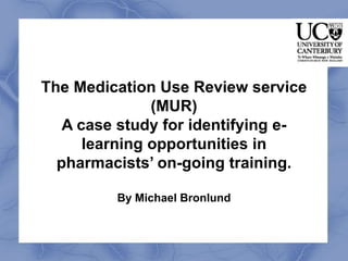 The Medication Use Review service
               (MUR)
   A case study for identifying e-
      learning opportunities in
  pharmacists’ on-going training.

         By Michael Bronlund
 