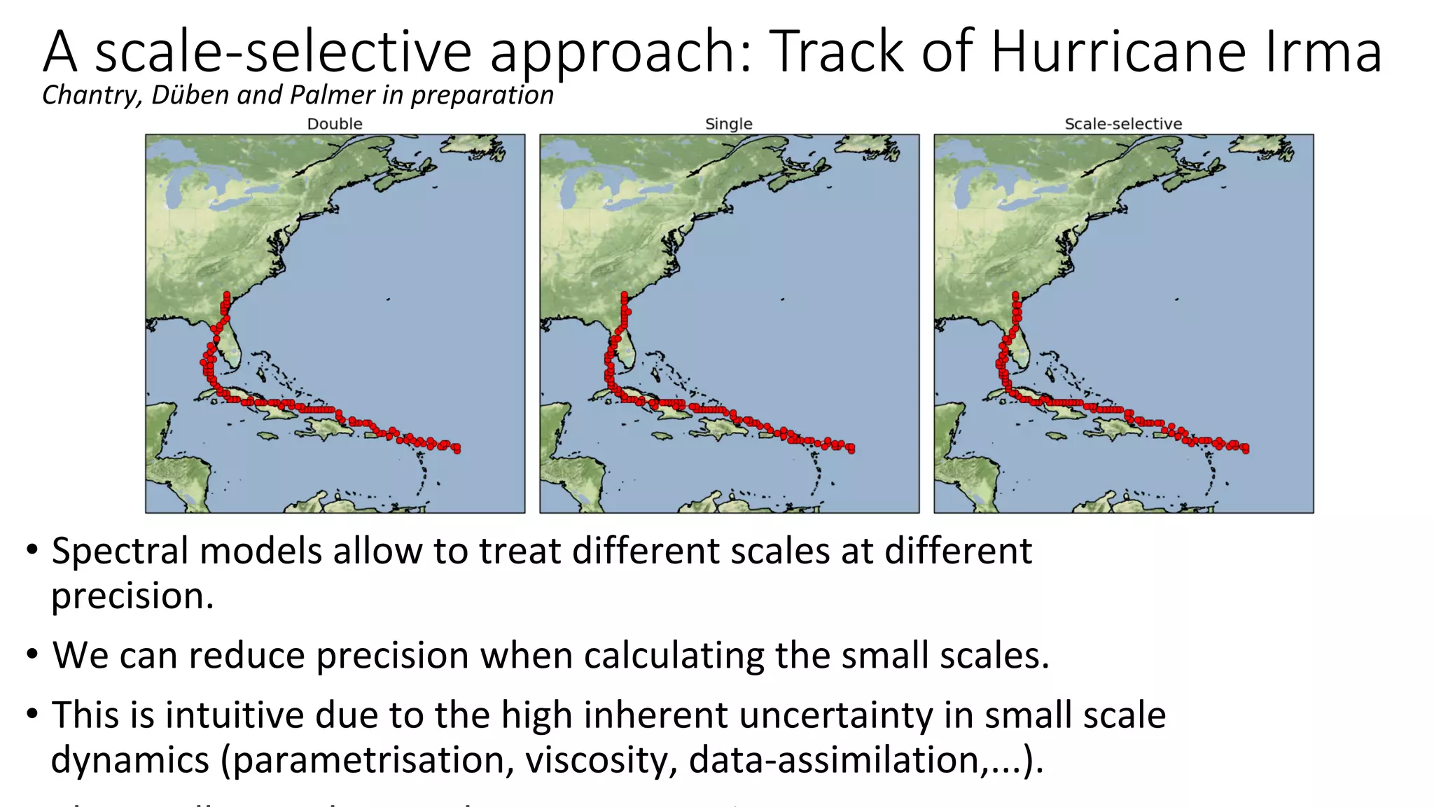 A scale-selective approach: Track of Hurricane Irma
•  Spectral	models	allow	to	treat	different	scales	at	different	
precision.	
•  We	can	reduce	precision	when	calculating	the	small	scales.	
•  This	is	intuitive	due	to	the	high	inherent	uncertainty	in	small	scale	
dynamics	(parametrisation,	viscosity,	data-assimilation,...).	
Chantry,	Düben	and	Palmer	in	preparation	
 