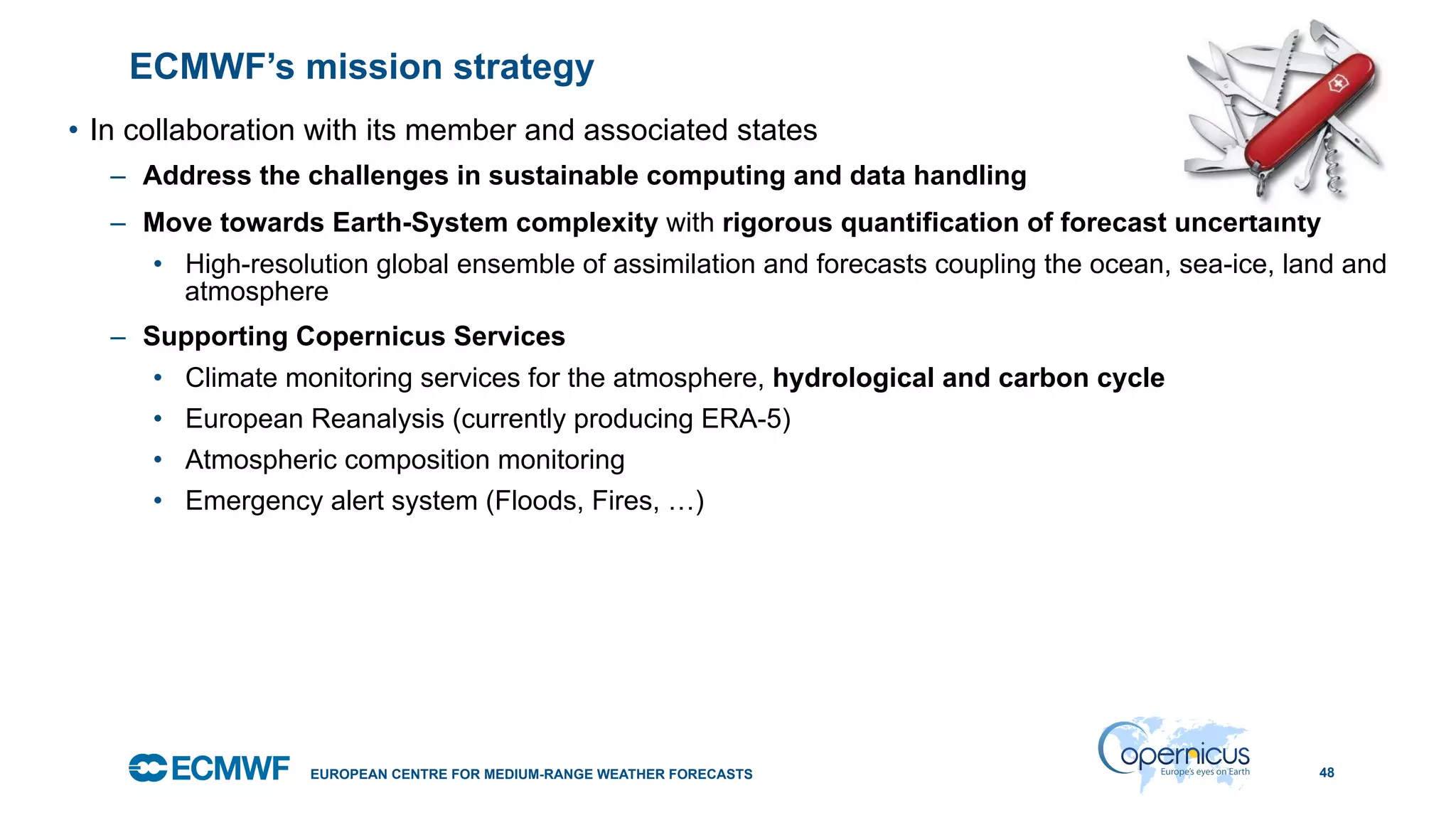 October 29, 2014
ECMWF’s mission strategy
•  In collaboration with its member and associated states
–  Address the challenges in sustainable computing and data handling
–  Move towards Earth-System complexity with rigorous quantification of forecast uncertainty
•  High-resolution global ensemble of assimilation and forecasts coupling the ocean, sea-ice, land and
atmosphere
–  Supporting Copernicus Services
•  Climate monitoring services for the atmosphere, hydrological and carbon cycle
•  European Reanalysis (currently producing ERA-5)
•  Atmospheric composition monitoring
•  Emergency alert system (Floods, Fires, …)
48EUROPEAN CENTRE FOR MEDIUM-RANGE WEATHER FORECASTS
 