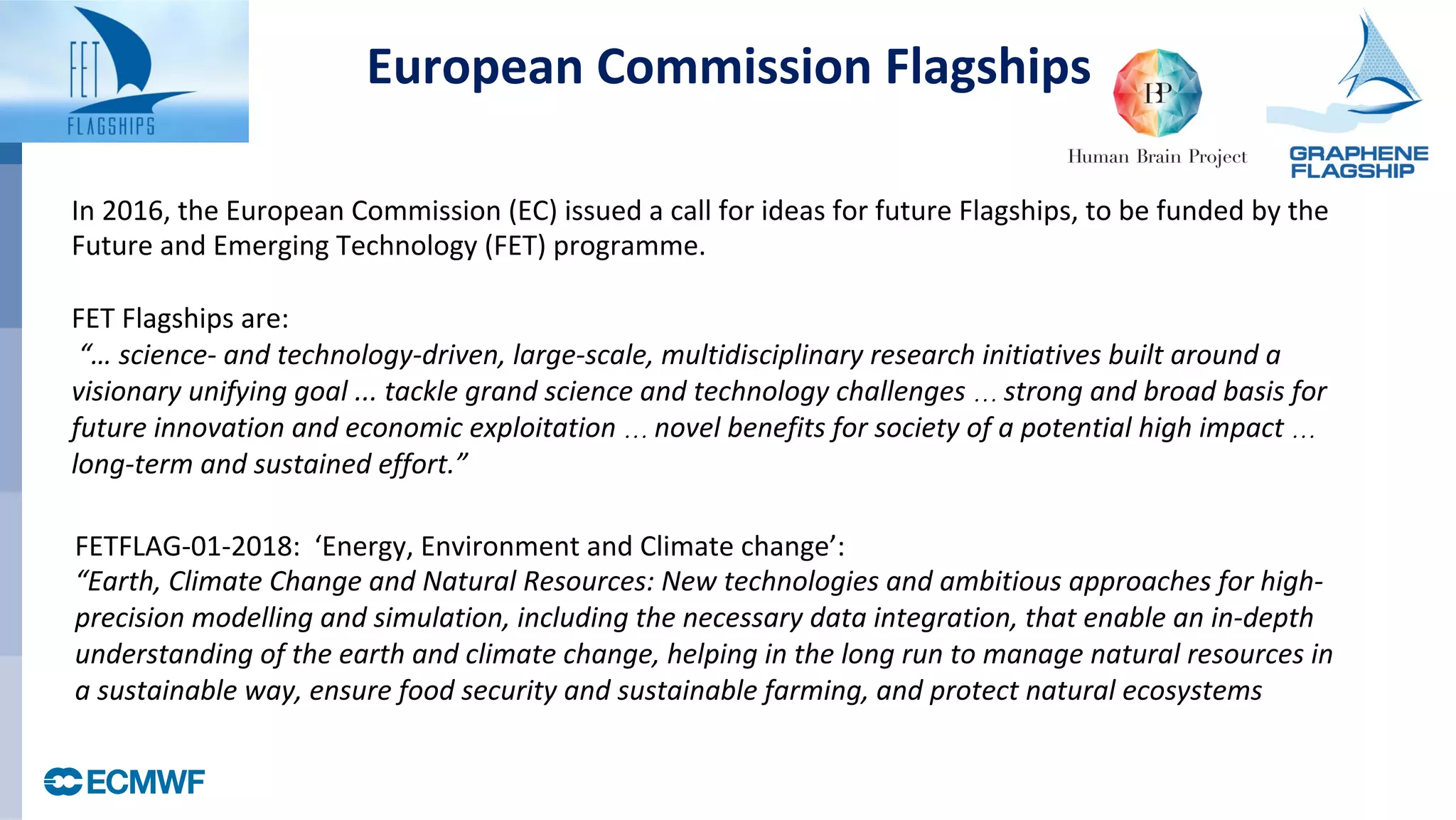 FETFLAG-01-2018:		‘Energy,	Environment	and	Climate	change’:		
“Earth,	Climate	Change	and	Natural	Resources:	New	technologies	and	ambitious	approaches	for	high-
precision	modelling	and	simulation,	including	the	necessary	data	integration,	that	enable	an	in-depth	
understanding	of	the	earth	and	climate	change,	helping	in	the	long	run	to	manage	natural	resources	in	
a	sustainable	way,	ensure	food	security	and	sustainable	farming,	and	protect	natural	ecosystems
In	2016,	the	European	Commission	(EC)	issued	a	call	for	ideas	for	future	Flagships,	to	be	funded	by	the	
Future	and	Emerging	Technology	(FET)	programme.		
	
FET	Flagships	are:	
	“…	science-	and	technology-driven,	large-scale,	multidisciplinary	research	initiatives	built	around	a	
visionary	unifying	goal	...	tackle	grand	science	and	technology	challenges	… strong	and	broad	basis	for	
future	innovation	and	economic	exploitation	… novel	benefits	for	society	of	a	potential	high	impact	…	
long-term	and	sustained	effort.”		
European	Commission	Flagships	
 