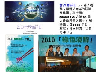 世界海洋日   -- 為了喚醒人類對於海洋的認識及保護，联合國在 2008/12/5 之第 63 屆大會所通 過 之第 111 號决議，自 2009 年起，指定 6 月 8 日為「世界海洋日 」 