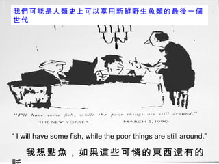 “  I will have some fish, while the poor things are still around.”  我想點魚，如果這些可憐的東西還有的話 我們可能是人類史上可以享用新鮮野生魚類的最後一個世代 