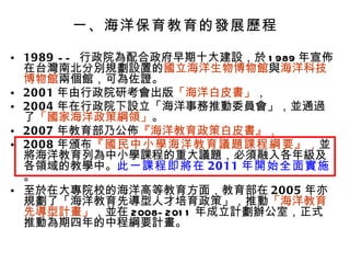 一、海洋保育教育的發展歷程 1989  --  行政院為配合政府早期十大建設，於 1989 年宣佈在台灣南北分別規劃設置的 國立海洋生物博物館 與 海洋科技博物館 兩個館，可為佐證。 2001 年由行政院研考會出版 「海洋白皮書」 ， 2004 年在行政院下設立「海洋事務推動委員會」，並通過了 「國家海洋政策綱領」 。 2007 年教育部乃公佈 『海洋教育政策白皮書』， 2008 年頒布 『國民中小學海洋教育議題課程綱要』 ， 並將海洋教育列為中小學課程的重大議題，必須融入各年級及各領域的教學中。 此一課程即將在 2011 年開始全面實施 。 至於在大專院校的海洋高等教育方面，教育部在 2005 年亦規劃了「海洋教育先導型人才培育政策」，推動 「海洋教育先導型計畫」 ，並在 2008-2011 年成立計劃辦公室，正式推動為期四年的中程綱要計畫。  