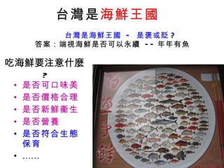 吃海鮮要注意什麼 ? 是否可口味美 是否價格合理 是否新鮮衞生 是否營養 是否符合生態保育 …… 台灣是 海鮮王國   台灣是海鮮王國  -  是褒或貶 ? 答案：端視海鮮是否可以永續  -- 年年有魚 