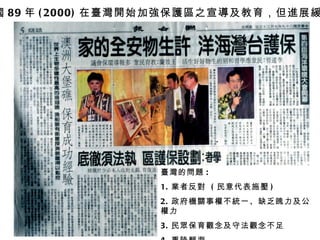 民國 89 年 (2000) 在臺灣開始 加強保護區之宣導及教育 ，但進展緩慢 臺灣的問題 : 1. 業者反對  ( 民意代表施壓 ) 2. 政府機關 事權不 統 一、 缺 乏魄力及公權力 3. 民 眾 保育 觀念及守法觀念不足 4. 重陸輕海 