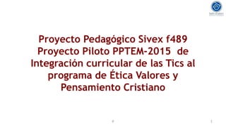 Proyecto Pedagógico Sivex f489
Proyecto Piloto PPTEM-2015 de
Integración curricular de las Tics al
programa de Ética Valores y
Pensamiento Cristiano
ê 1
 
