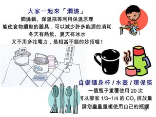 大家一起來「燜燒」 燜燒鍋、保溫瓶等利用保溫原理 能使食物續熱的器具，可以減少許多能源的消耗 冬天有熱飲、夏天有冰水 又不用多花電力，是相當不錯的妙招喔 ! 自備隨身杯 / 水壺 / 環保筷 一個瓶子重覆使用 20 次 可以節省 1/3~1/4 的 CO 2 排放量 請您盡量重複使用自己的瓶罐 