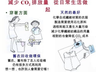 減少 CO 2 排放量  從日常生活做起 舊衣回收做環保 舊衣、舊布除了丟入垃圾桶 仍有很多方式再利用 想一想，也許別人會需要它喔 ! 穿著方面 天然的最好 化學合成纖維材質的衣服 製造需要使用石化原料 過程耗能又產生大量污染 減少化學纖維紡織品的用量 相對的也會降低 CO 2 成本 