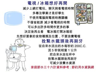 拴緊水龍頭後再刷牙 從自來水流出的水每秒約 200C.C. 流 5 秒就相當 1 公升 把自來水放在杯中 拴緊水龍頭後再刷牙 可減少浪費水資源 家庭節水三十六計資料參考 : 節約用水資訊網 電視 / 冰箱想好再開  減少上網打電玩、聊天與看電視時間 多專注學業才是好學生 不使用電腦與電視時應關機 不僅省能源 減少看電視的時間 可以多出許多時間作更多的事 決定後再去看  電冰箱打開冰箱前 先想好要拿的食物種類及位置，不要浪費電喔 
