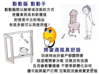 動動腦 動動手 動動腦筋以維修或改裝的方式 使舊東西具有新價值 即使是中古的物品 有很多都可以再使用喔 ! 開窗通風真舒服 回家時由於窗戶都關閉著 就這樣開著冷氣 空氣沒有流通 反而會影響健康 不管季節變化如何 儘可能將窗戶打開 空氣對流會感覺更舒服 