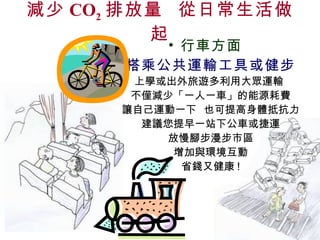減少 CO 2 排放量  從日常生活做起 行車方面 搭乘公共運輸工具或健步 上學或出外旅遊多利用大眾運輸  不僅減少「一人一車」的能源耗費 讓自己運動一下  也可提高身體抵抗力 建議您提早一站下公車或捷運 放慢腳步漫步市區 增加與環境互動 省錢又健康 ! 