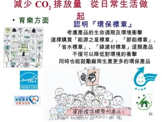 認明『環保標章』 考慮產品的生命週期及環境衝擊 選擇購買「能源之星標章」、「節能標章」、 「省水標章」、「綠建材標章」這類產品 不僅可以降低對環境的衝擊 同時也能鼓勵廠商生產更多的環保產品 減少 CO 2 排放量  從日常生活做起 育樂方面 