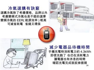 減少電器品待機時間 手機充電時消耗電力約 4.3kWh 即使充飽了 也仍在消耗電力 讓電器也有休息的時間 確認充電完成就拔掉插頭 冷氣選購有訣竅 選購冷氣除了考慮價格、品牌以外 考慮變頻式冷氣也是不錯的選擇 變頻冷氣的 EER( 能源效率 ) 較高  可減省耗電  省錢又環保 