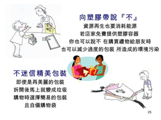向塑膠帶說『不』 資源再生也要消耗能源 若店家免費提供塑膠容器  你也可以說不 在購買禮物給朋友時 也可以減少過度的包裝 所造成的環境污染 不迷信精美包裝 即使是再美麗的包裝 拆開後馬上就變成垃圾 購物時選擇簡易的包裝 且自備購物袋 