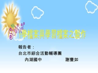 報告者： 台北市綜合活動輔導團 內湖國中  謝豐如 教學檔案與學習檔案之製作 