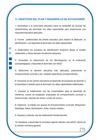 10
5.- OBJETIVOS DEL PLAN Y DESARROLLO DE ACTUACIONES
1- Sensibilizar a la comunidad educativa sobre la necesidad de conocer las
características del alumnado con altas capacidades para proporcionar una
respuesta educativa adecuada.
2- Formar profesionales del ámbito educativo para mejorar la detección, la
identificación y la respuesta al alumnado con altas capacidades
3- Sistematizar los procesos de identificación temprana desde el modelo
colaborativo y dentro del plan de atención temprana
4- Consolidar la intervención de los Berritzegunes en la evaluación
psicopedagógica y respuesta al alumnado con AACC
5- Determinar la atención educativa más adecuada, potenciando el
enriquecimiento curricular y las medidas específicas correspondientes.
6- Favorecer en los centros educativos el desarrollo de proyectos de atención a
la diversidad y también para el alumnado con altas capacidades intelectuales.
7- Impulsar la colaboración con las universidades para el desarrollo de
mentorías, cursos de postgrado, propuestas de enriquecimiento curricular y
extracurricular, colonias de verano, cursos de verano6
8- Organizar el trabajo con grupos de Enriquecimiento curricular: Bioquímica,
Astrología, Salud, Alimentación, Artes, Cocina creativa...
9- Impulsar y articular vías de colaboración familia-escuela.
10- Actualizar y desarrollar la normativa vigente referida a las AACC, dentro de
la revisión normativa general.
 