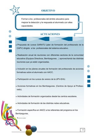 12
Formar a los profesionales del ámbito educativo para
mejorar la detección y la respuesta al alumnado con altas
capacidades.
♦ Propuesta de cursos GARATU (plan de formación del profesorado de la
CAPV) dirigido a los profesionales del sistema educativo.
♦ Realización anual de reuniones con diferentes sectores de la comunidad
educativa (Equipos Directivos, Berritzegunes6) aprovechando las distintas
reuniones que ya están organizadas.
♦ Inclusión en los planes anuales de formación del profesorado de acciones
formativas sobre el alumnado con AACC.
♦ Participación en los cursos de verano de la UPV-EHU.
♦ Acciones formativas en los Berritzegunes. (Centros de Apoyo al Profeso-
rado).
♦ Actividades de formación organizados desde los centros escolares.
♦ Actividades de formación de las distintas redes educativas.
♦ Formación específica en AACC a los referentes del programa en los
Berritzegunes.
♦>>...
OBJETIVO2
ACTUACIONES
 