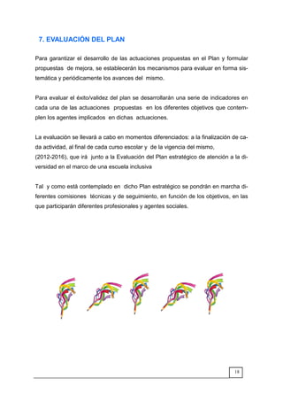18
7. EVALUACIÓN DEL PLAN
Para garantizar el desarrollo de las actuaciones propuestas en el Plan y formular
propuestas de mejora, se establecerán los mecanismos para evaluar en forma sis-
temática y periódicamente los avances del mismo.
Para evaluar el éxito/validez del plan se desarrollarán una serie de indicadores en
cada una de las actuaciones propuestas en los diferentes objetivos que contem-
plen los agentes implicados en dichas actuaciones.
La evaluación se llevará a cabo en momentos diferenciados: a la finalización de ca-
da actividad, al final de cada curso escolar y de la vigencia del mismo,
(2012-2016), que irá junto a la Evaluación del Plan estratégico de atención a la di-
versidad en el marco de una escuela inclusiva
Tal y como está contemplado en dicho Plan estratégico se pondrán en marcha di-
ferentes comisiones técnicas y de seguimiento, en función de los objetivos, en las
que participarán diferentes profesionales y agentes sociales.
 