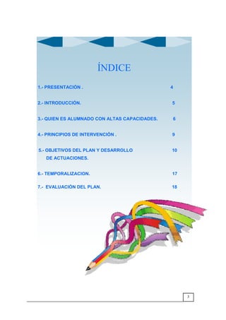 3
ÍNDICE
1.- PRESENTACIÓN . 4
2.- INTRODUCCIÓN. 5
3.- QUIEN ES ALUMNADO CON ALTAS CAPACIDADES. 6
4.- PRINCIPIOS DE INTERVENCIÓN . 9
5.- OBJETIVOS DEL PLAN Y DESARROLLO 10
DE ACTUACIONES.
6.- TEMPORALIZACION. 17
7.- EVALUACIÓN DEL PLAN. 18
 