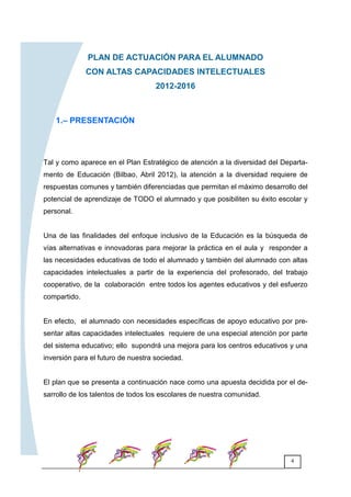 4
PLAN DE ACTUACIÓN PARA EL ALUMNADO
CON ALTAS CAPACIDADES INTELECTUALES
2012-2016
Tal y como aparece en el Plan Estratégico de atención a la diversidad del Departa-
mento de Educación (Bilbao, Abril 2012), la atención a la diversidad requiere de
respuestas comunes y también diferenciadas que permitan el máximo desarrollo del
potencial de aprendizaje de TODO el alumnado y que posibiliten su éxito escolar y
personal.
Una de las finalidades del enfoque inclusivo de la Educación es la búsqueda de
vías alternativas e innovadoras para mejorar la práctica en el aula y responder a
las necesidades educativas de todo el alumnado y también del alumnado con altas
capacidades intelectuales a partir de la experiencia del profesorado, del trabajo
cooperativo, de la colaboración entre todos los agentes educativos y del esfuerzo
compartido.
En efecto, el alumnado con necesidades específicas de apoyo educativo por pre-
sentar altas capacidades intelectuales requiere de una especial atención por parte
del sistema educativo; ello supondrá una mejora para los centros educativos y una
inversión para el futuro de nuestra sociedad.
El plan que se presenta a continuación nace como una apuesta decidida por el de-
sarrollo de los talentos de todos los escolares de nuestra comunidad.
1.– PRESENTACIÓN
 