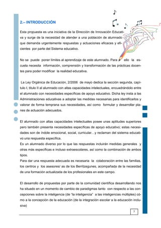 5
2.– INTRODUCCIÓN
Esta propuesta es una iniciativa de la Dirección de Innovación Educati-
va y surge de la necesidad de atender a una población de alumnado
que demanda urgentemente respuestas y actuaciones eficaces y efi-
cientes por parte del Sistema educativo.
No se puede poner límites al aprendizaje de este alumnado. Para ello la es-
cuela necesita información, comprensión y transformación de las prácticas docen-
tes para poder modificar la realidad educativa.
La Ley Orgánica de Educación, 2/2006 de mayo dedica la sección segunda, capí-
tulo I, titulo II al alumnado con altas capacidades intelectuales, encuadrándolo entre
el alumnado con necesidades específicas de apoyo educativo. Dicha ley insta a las
Administraciones educativas a adoptar las medidas necesarias para identificarlos y
valorar de forma temprana sus necesidades, así como formular y desarrollar pla-
nes de actuación adecuados.
El alumnado con altas capacidades intelectuales posee unas aptitudes superiores
pero también presenta necesidades específicas de apoyo educativo; estas necesi-
dades son de índole emocional, social, curricular6y reclaman del sistema educati-
vo una respuesta específica.
Es un alumnado diverso por lo que las respuestas incluirán medidas generales y
otras más específicas e incluso extraescolares, así como la combinación de ambos
tipos.
Para dar una respuesta adecuada es necesaria la colaboración entre las familias,
los centros y los asesores/ as de los Berritzegunes, acompañada de la necesidad
de una formación actualizada de los profesionales en este campo.
El desarrollo de propuestas por parte de la comunidad científica desarrollando nos
ha situado en un momento de cambio de paradigmas tanto con respecto a las con-
cepciones sobre la inteligencia (de “la inteligencia” a las inteligencias múltiples) có-
mo a la concepción de la educación (de la integración escolar a la educación inclu-
siva)
 