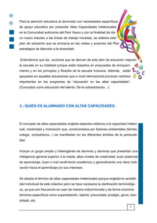 6
Para la atención educativa al alumnado con necesidades específicas
de apoyo educativo por presentar Altas Capacidades Intelectuales
en la Comunidad autónoma del País Vasco y con la finalidad de dar
un nuevo impulso a las líneas de trabajo iniciadas, se elabora este
plan de actuación que se enmarca en las metas y acciones del Plan
estratégico de Atención a la diversidad.
Entendemos que las acciones que se derivan de este plan de actuación mejoran
la escuela en su totalidad porque están basados en propuestas de enriqueci-
miento y en los principios y filosofía de la escuela inclusiva. Además, están
apoyadas en aquellas actuaciones que a nivel internacional provocan cambios
importantes en los programas de “educación en las altas capacidades”.
(Conocidos como educación del talento. De la sobredotación6).
3.- QUIEN ES ALUMNADO CON ALTAS CAPACIDADES.
El concepto de altas capacidades engloba aspectos relativos a la capacidad intelec-
tual, creatividad y motivación que, condicionados por factores ambientales (familia,
colegio, compañeros6) se manifiestan en los diferentes ámbitos de la personali-
dad.
Incluye un grupo amplio y heterogéneo de alumnos y alumnas que presentan una
inteligencia general superior a la media, altos niveles de creatividad, buen potencial
de aprendizaje, buen o mal rendimiento académico y generalmente una clara moti-
vación hacia el aprendizaje y/o sus intereses.
Se adopta el término de altas capacidades intelectuales porque engloba la variabili-
dad individual de este colectivo pero se hace necesaria la clarificación terminológi-
ca, ya que con frecuencia se usan de manera indiscriminada y de forma sinónima
términos específicos como superdotación, talento, precocidad, prodigio, genio, bien
dotado, etc.
 