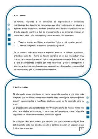 8
3.2.- Talento
El talento, responde a los conceptos de especificidad y diferencias
cuantitativas. Los talentos se caracterizan por altos rendimientos en alguna o
algunas áreas específicas. Pueden presentar una elevada capacidad en un
ámbito, aspecto cognitivo o tipo de procesamiento, y sin embargo, mostrar un
rendimiento medio o incluso algo bajo en otras áreas o dimensiones.
• Talentos simples y múltiples: matemático, lógico, social, creativo, verbal
• Talentos complejos: académico y artístico-figurativo
En el entorno educativo merece especial atención el talento académico,
entendido como la forma de talento complejo en el que interactúan muy
buenos recursos de tipo verbal, lógico y de gestión de memoria. Este perfil es
el que el profesorado detecta con más frecuencia porque corresponde a
alumnos y alumnas que destacan por su capacidad de absorber gran cantidad
de información y por su alto rendimiento escolar.
3.3.- Precocidad
El alumnado precoz manifiesta un mayor desarrollo evolutivo a una edad más
temprana que los niños y niñas de su misma edad cronológica. También puede
adquirir conocimientos o manifestar destrezas antes de lo esperado para su
edad.
La precocidad es una característica muy frecuente entre los niños y niñas con
altas capacidades; sin embargo, no siempre es así, puesto que puede haber alta
capacidad sin haberse manifestado precocidad alguna.
En cualquier caso, el alumnado que presenta una precocidad en cualquier área
del desarrollo debe ser atendido desde el contexto escolar sin esperar a que
finalice su maduración.
 