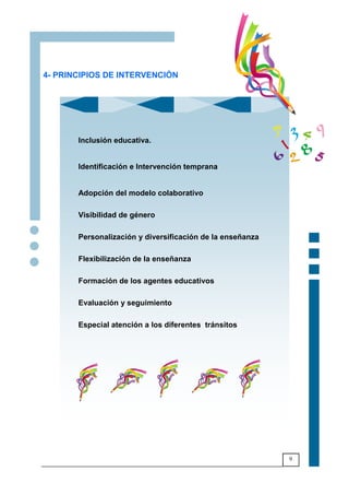 9
4- PRINCIPIOS DE INTERVENCIÓN
Inclusión educativa.
Identificación e Intervención temprana
Adopción del modelo colaborativo
Visibilidad de género
Personalización y diversificación de la enseñanza
Flexibilización de la enseñanza
Formación de los agentes educativos
Evaluación y seguimiento
Especial atención a los diferentes tránsitos
 