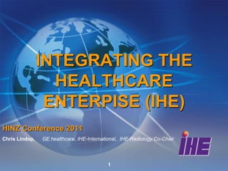 INTEGRATING THE
                  HEALTHCARE
                 ENTERPISE (IHE)
HINZ Conference 2011
Chris Lindop,   GE healthcare, IHE-International, IHE-Radiology Co-Chair




                                           1
 