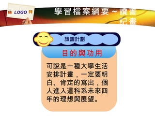 學習檔案綱要 ~ 讀書記畫 目的與功用 可說是一種大學生活安排計畫，一定要明白、肯定的寫出，個人進入這科系未來四年的理想與展望。 