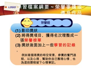 (1) 影印獎狀 (2) 將得獎項目、獲得名次理整成一 張 榮譽榜單 (3) 獎狀後面加上一些 學習的記錄 ， 例如寫個得獎的時空背景、參賽的奮鬥過 程、以及心得，幫助你自已整理心情，也 為這段歷程留下心情筆記。 學習檔案綱要 ~ 榮譽事蹟或 優良作品 