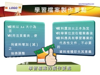 學習檔案製作要點 www.themegallery.com 資料以 A4 大小為宜 利用活頁套夾，便  利資料增加 ( 減 ) 之 抽換調整 資料必須依類別分 別依序編號 資料置放以正本為宜 列舉單位放在檔案最後 資料應具有學習專業的 代表性文件，不必要的 資料堆積即失其意義 學習檔案的製作要點 