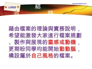 結  語 www.themegallery.com 藉由檔案的理論與實務說明， 希望能激發大家進行檔案規劃 、製作與展現的 靈感或動機 ， 更期盼同學均能開始 動動腦 ， 構設屬於 自己風格 的檔案。  