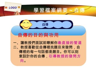 自傳的目的與功用 一、讓教授們面試前瞭解你 最直接的管道 二、教授喜歡從自傳裡找題目來發問，自  傳裡的每一句話都是題目。你可以刻 意設計你的自傳， 引導教授的發問方 向 。 學習檔案綱要 ~ 自傳 