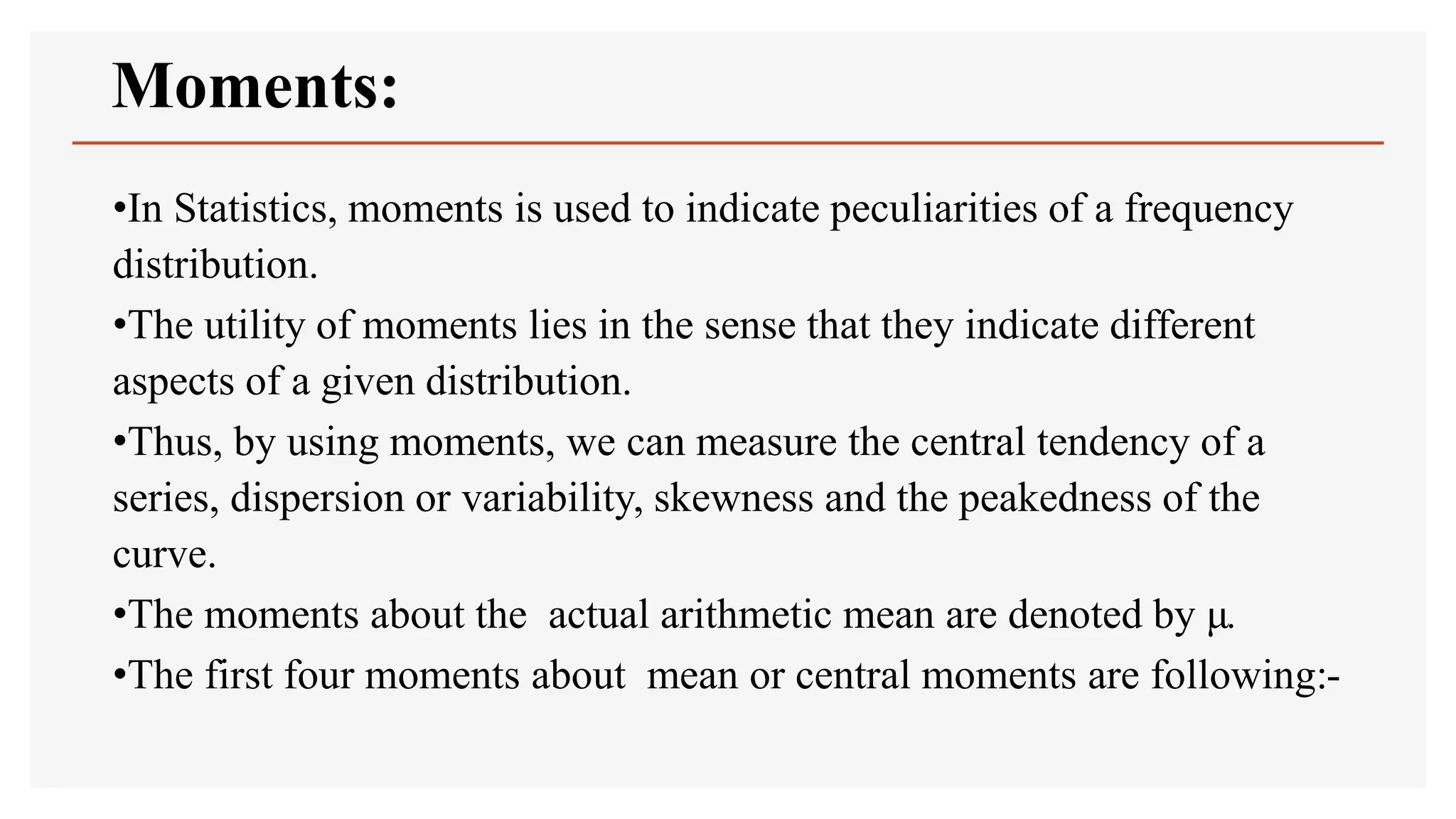Moments:
•In Statistics, moments is used to indicate peculiarities of a frequency
distribution.
•The utility of moments lies in the sense that they indicate different
aspects of a given distribution.
•Thus, by using moments, we can measure the central tendency of a
series, dispersion or variability, skewness and the peakedness of the
curve.
•The moments about the actual arithmetic mean are denoted by μ.
•The first four moments about mean or central moments are following:-
 